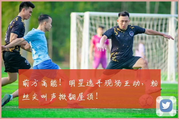 前方高能！明星选手现场互动，粉丝尖叫声掀翻屋顶！