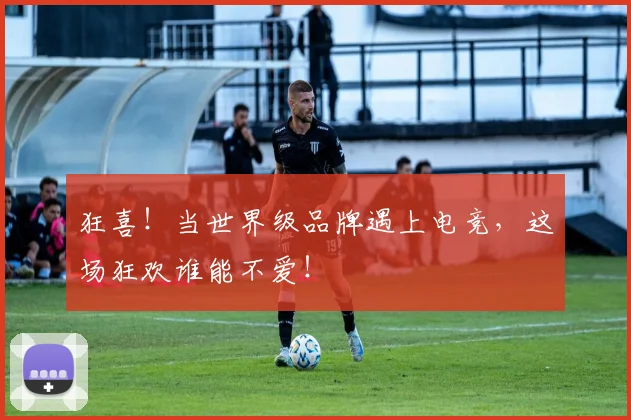 狂喜！当世界级品牌遇上电竞，这场狂欢谁能不爱！