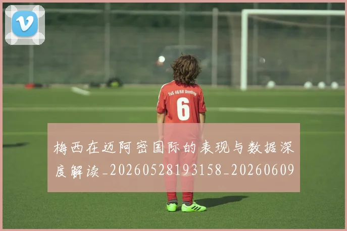 梅西在迈阿密国际的表现与数据深度解读_20260528193158_20260609221810