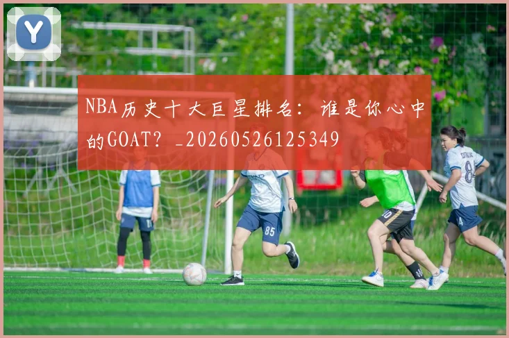 NBA历史十大巨星排名：谁是你心中的GOAT？_20260526125349