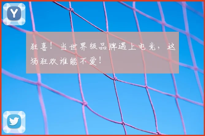 狂喜!当世界级品牌遇上电竞,这场狂欢谁能不爱!