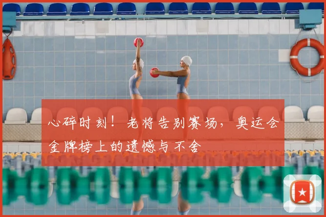 心碎时刻！老将告别赛场，奥运会金牌榜上的遗憾与不舍