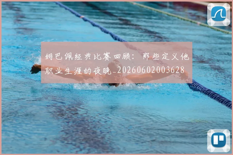 姆巴佩经典比赛回顾:那些定义他职业生涯的夜晚_20260602003628