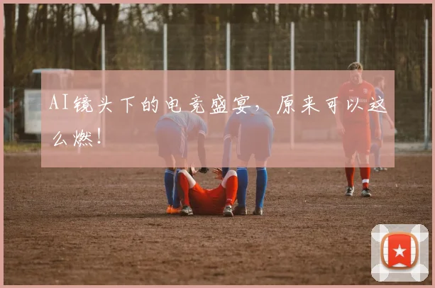 AI镜头下的电竞盛宴，原来可以这么燃！