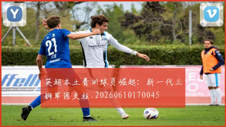 英超本土青训球员崛起:新一代三狮军团支柱_20260610170045
