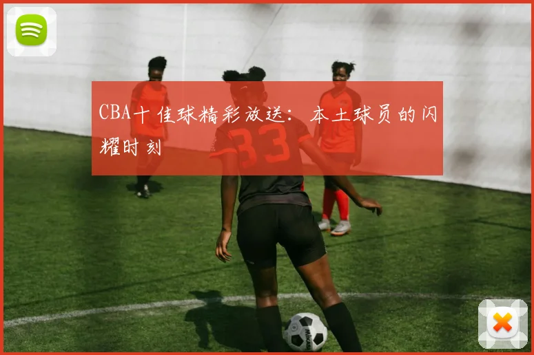 CBA十佳球精彩放送：本土球员的闪耀时刻