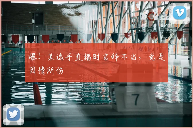 爆！某选手直播时言辞不当，竟是因情所伤