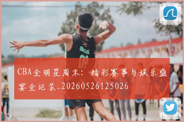 CBA全明星周末:精彩赛事与娱乐盛宴全记录_20260526125026