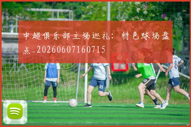 中超俱乐部主场巡礼:特色球场盘点_20260607160715
