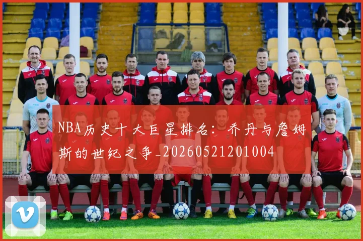 NBA历史十大巨星排名：乔丹与詹姆斯的世纪之争_20260521201004