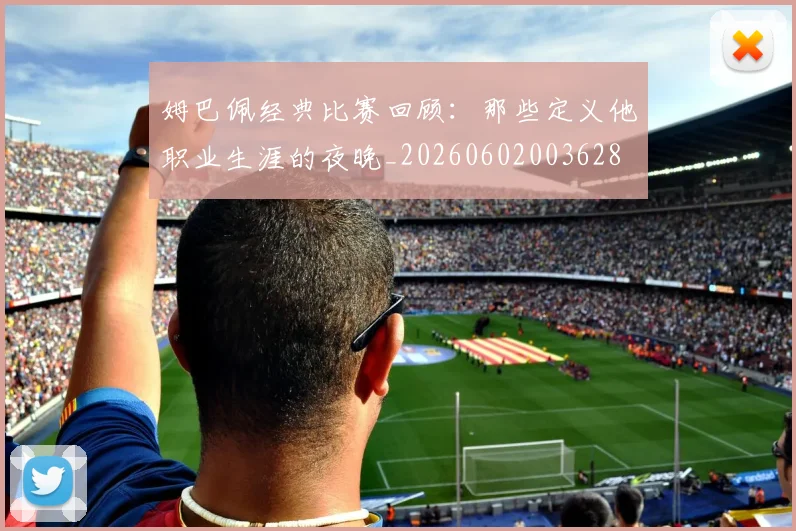 姆巴佩经典比赛回顾:那些定义他职业生涯的夜晚_20260602003628