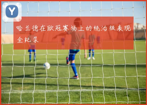 哈兰德在欧冠赛场上的统治级表现全纪录