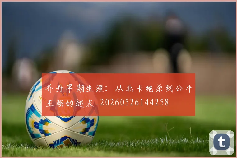 乔丹早期生涯:从北卡绝杀到公牛王朝的起点_20260526144258
