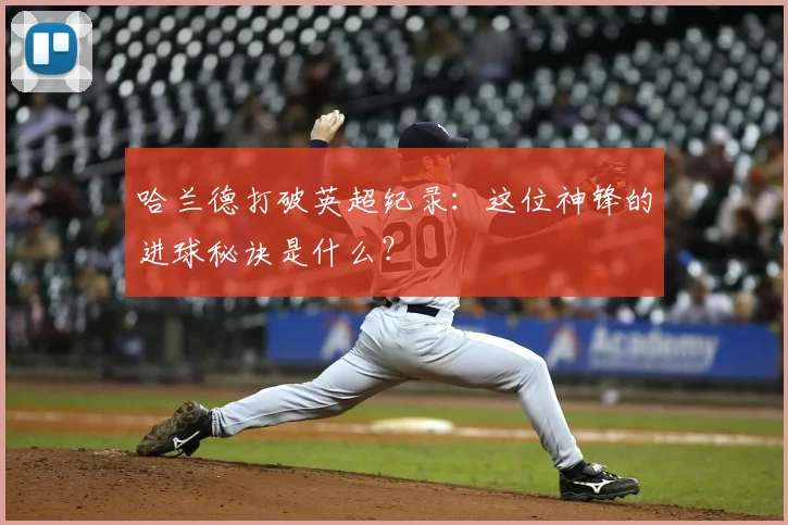 哈兰德打破英超纪录:这位神锋的进球秘诀是什么?