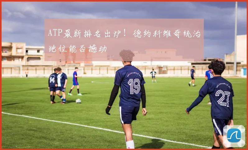 ATP最新排名出炉！德约科维奇统治地位能否撼动