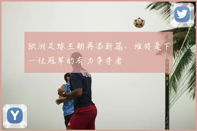欧洲足球王朝再添新篇，谁将是下一位冠军的有力争夺者