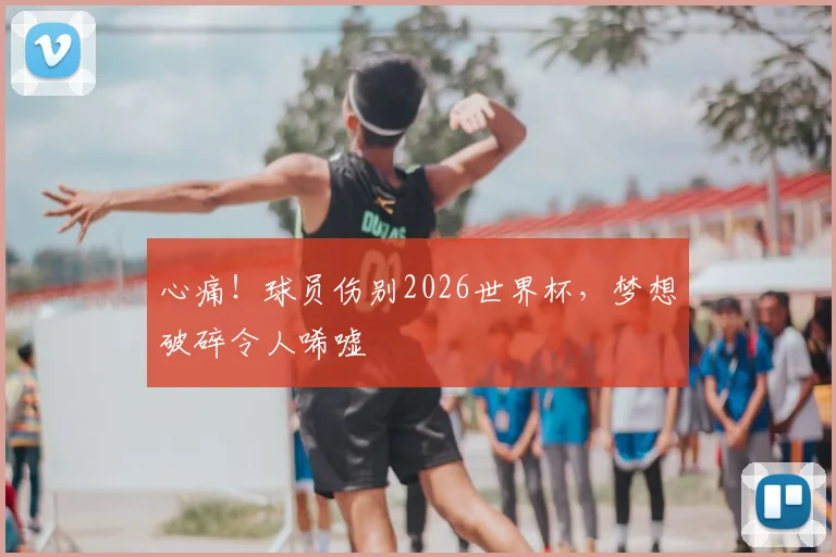 心痛！球员伤别2026世界杯，梦想破碎令人唏嘘