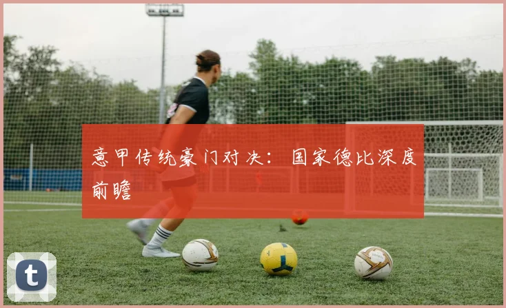 意甲传统豪门对决:国家德比深度前瞻