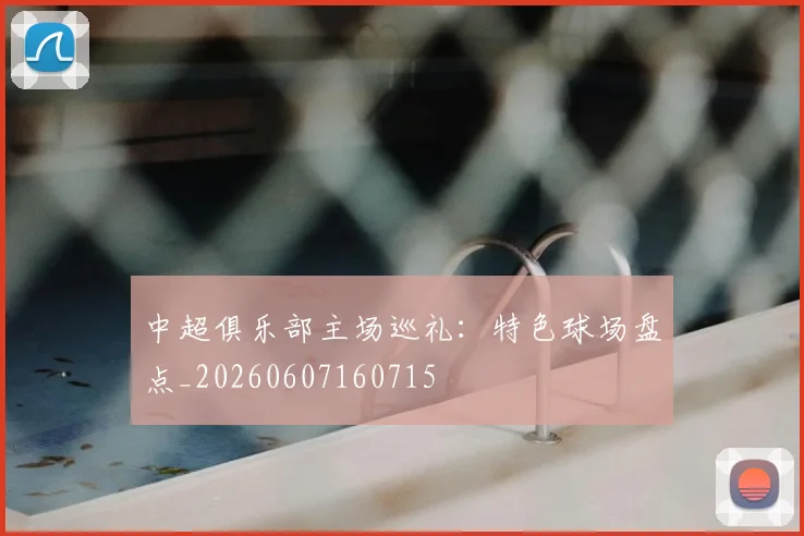 中超俱乐部主场巡礼:特色球场盘点_20260607160715