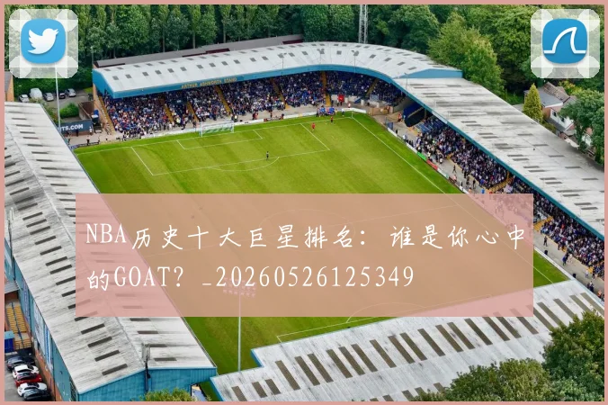 NBA历史十大巨星排名：谁是你心中的GOAT？_20260526125349
