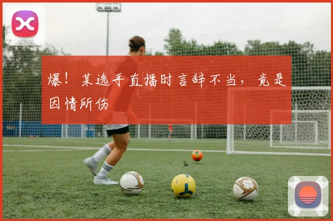 爆!某选手直播时言辞不当,竟是因情所伤