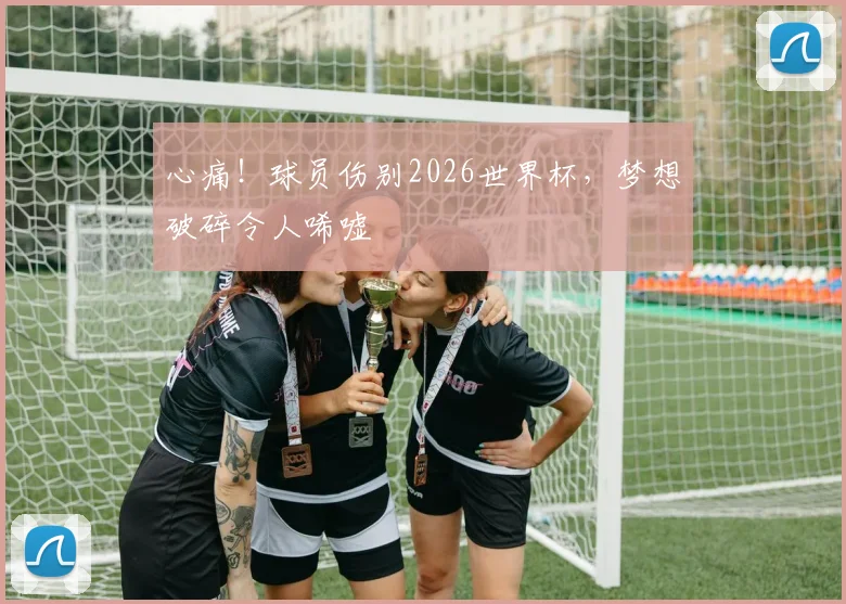 心痛！球员伤别2026世界杯，梦想破碎令人唏嘘