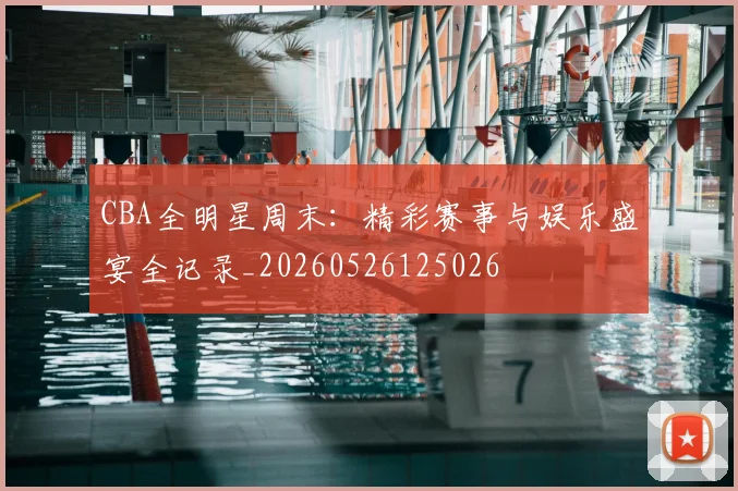 CBA全明星周末:精彩赛事与娱乐盛宴全记录_20260526125026