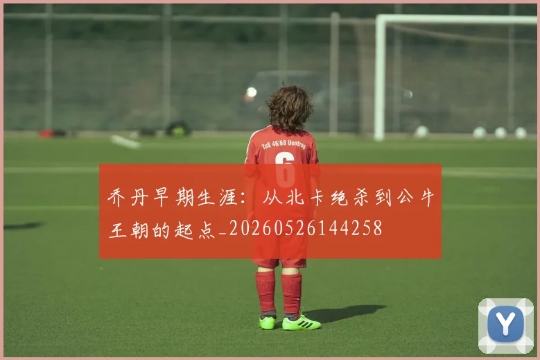 乔丹早期生涯:从北卡绝杀到公牛王朝的起点_20260526144258
